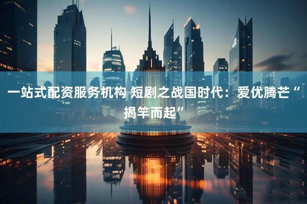 一站式配资服务机构 短剧之战国时代：爱优腾芒“揭竿而起”
