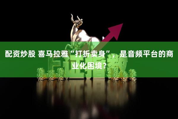 配资炒股 喜马拉雅“打折卖身”，是音频平台的商业化困境？