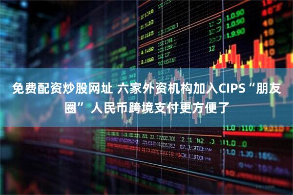 免费配资炒股网址 六家外资机构加入CIPS“朋友圈” 人民币跨境支付更方便了