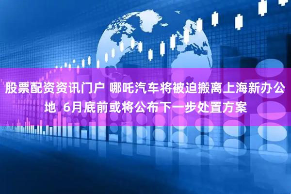 股票配资资讯门户 哪吒汽车将被迫搬离上海新办公地  6月底前或将公布下一步处置方案