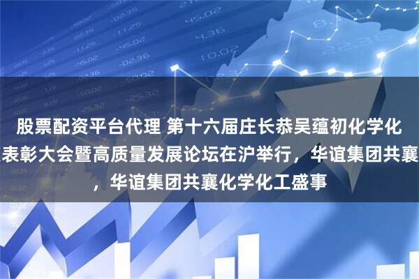 股票配资平台代理 第十六届庄长恭吴蕴初化学化工科技进步奖表彰大会暨高质量发展论坛在沪举行，华谊集团共襄化学化工盛事