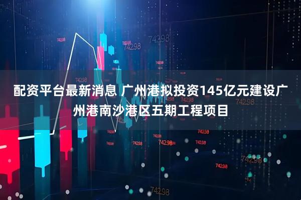 配资平台最新消息 广州港拟投资145亿元建设广州港南沙港区五期工程项目