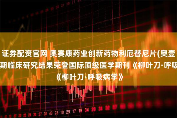 证券配资官网 奥赛康药业创新药物利厄替尼片(奥壹新 ) III期临床研究结果荣登国际顶级医学期刊《柳叶刀·呼吸病学》