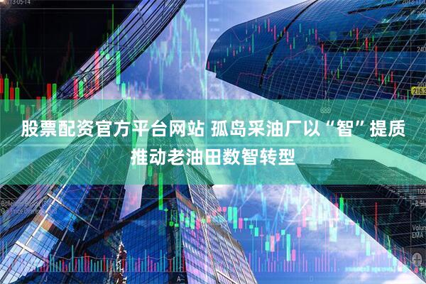 股票配资官方平台网站 孤岛采油厂以“智”提质推动老油田数智转型