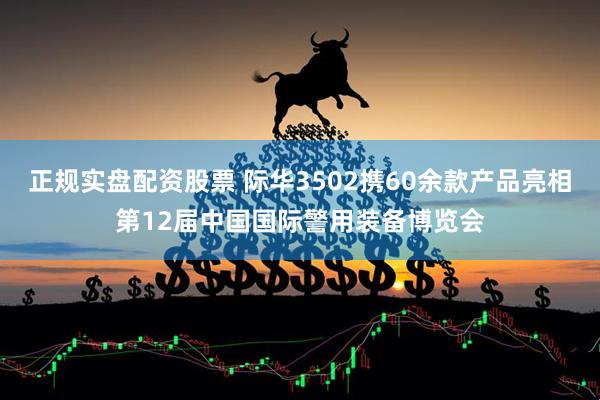 正规实盘配资股票 际华3502携60余款产品亮相第12届中国国际警用装备博览会