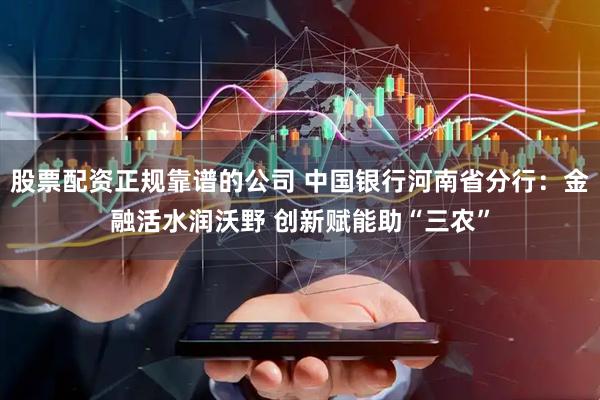 股票配资正规靠谱的公司 中国银行河南省分行：金融活水润沃野 创新赋能助“三农”