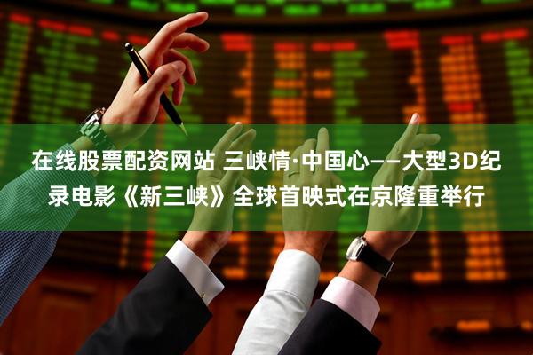 在线股票配资网站 三峡情·中国心——大型3D纪录电影《新三峡》全球首映式在京隆重举行