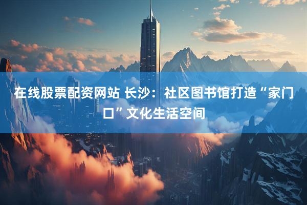 在线股票配资网站 长沙：社区图书馆打造“家门口”文化生活空间
