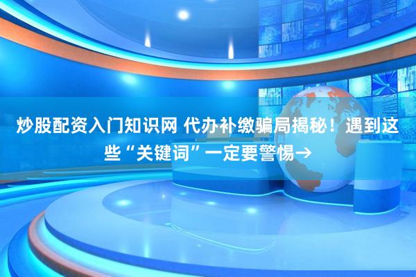 炒股配资入门知识网 代办补缴骗局揭秘！遇到这些“关键词”一定要警惕→