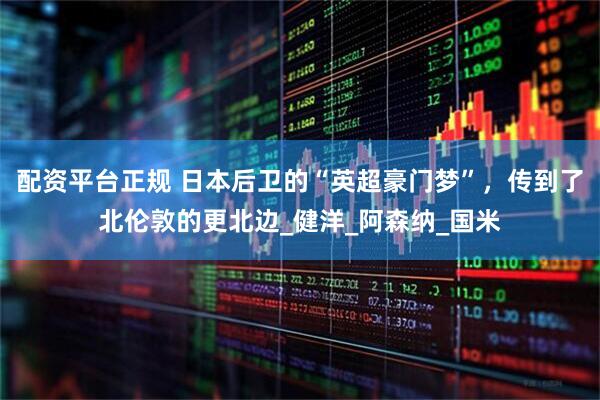配资平台正规 日本后卫的“英超豪门梦”，传到了北伦敦的更北边_健洋_阿森纳_国米