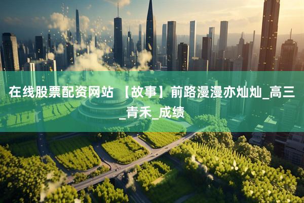 在线股票配资网站 【故事】前路漫漫亦灿灿_高三_青禾_成绩