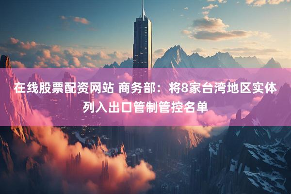 在线股票配资网站 商务部：将8家台湾地区实体列入出口管制管控名单