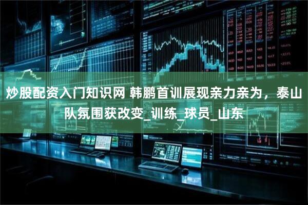 炒股配资入门知识网 韩鹏首训展现亲力亲为，泰山队氛围获改变_训练_球员_山东