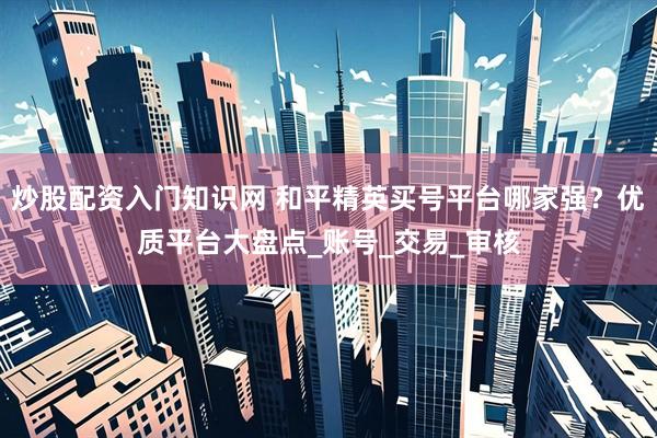 炒股配资入门知识网 和平精英买号平台哪家强？优质平台大盘点_账号_交易_审核
