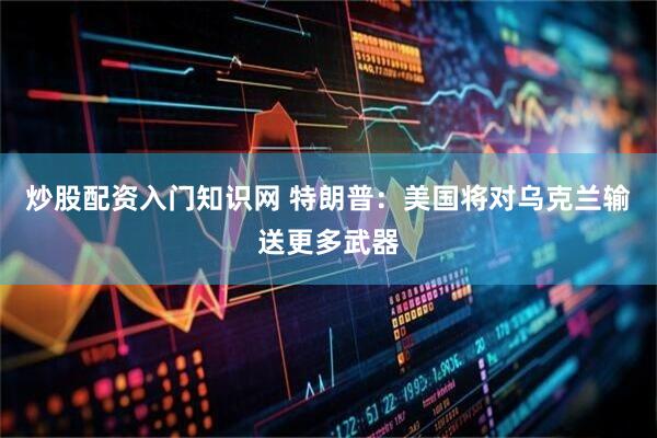 炒股配资入门知识网 特朗普：美国将对乌克兰输送更多武器
