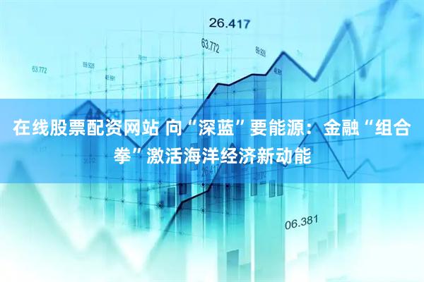 在线股票配资网站 向“深蓝”要能源：金融“组合拳”激活海洋经济新动能