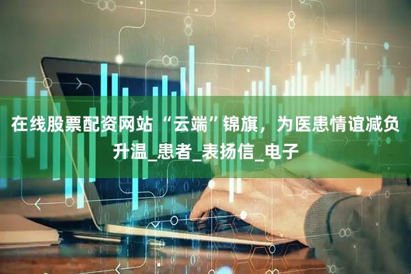 在线股票配资网站 “云端”锦旗，为医患情谊减负升温_患者_表扬信_电子