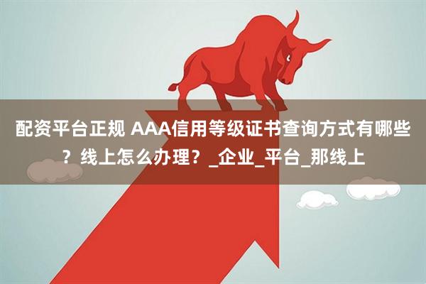 配资平台正规 AAA信用等级证书查询方式有哪些？线上怎么办理？_企业_平台_那线上