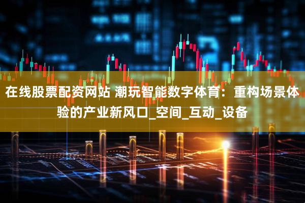 在线股票配资网站 潮玩智能数字体育：重构场景体验的产业新风口_空间_互动_设备