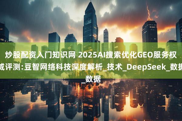 炒股配资入门知识网 2025AI搜索优化GEO服务权威评测:豆智网络科技深度解析_技术_DeepSeek_数据