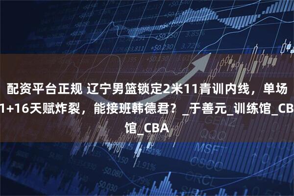 配资平台正规 辽宁男篮锁定2米11青训内线，单场21+16天赋炸裂，能接班韩德君？_于善元_训练馆_CBA