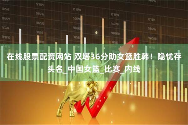 在线股票配资网站 双塔36分助女篮胜韩！隐忧存头名_中国女篮_比赛_内线