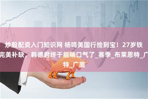 炒股配资入门知识网 杨鸣美国行捡到宝！27岁铁塔完美补缺，韩德君终于能喘口气了_赛季_布莱恩特_广厦