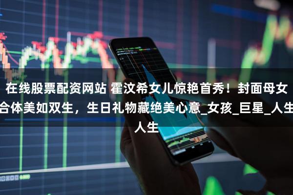 在线股票配资网站 霍汶希女儿惊艳首秀！封面母女合体美如双生，生日礼物藏绝美心意_女孩_巨星_人生