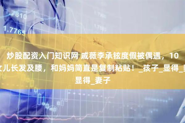 炒股配资入门知识网 戚薇李承铉度假被偶遇，10岁女儿长发及腰，和妈妈简直是复制粘贴！_孩子_显得_妻子