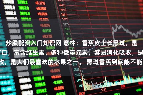 炒股配资入门知识网 意林：香蕉皮上长黑斑，是好还是坏？ 香蕉味道可口，富含维生素、多种微量元素，容易消化吸收，是人们最喜欢的水果之一。 黑斑香蕉到底能不能吃？_斑点_氧化_根茎