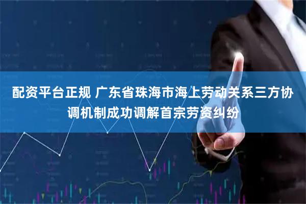 配资平台正规 广东省珠海市海上劳动关系三方协调机制成功调解首宗劳资纠纷