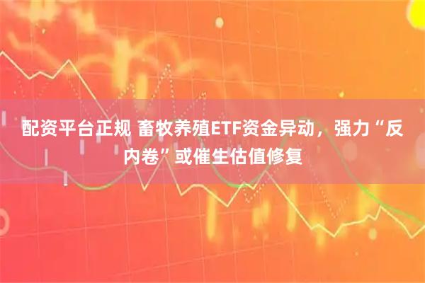 配资平台正规 畜牧养殖ETF资金异动，强力“反内卷”或催生估值修复