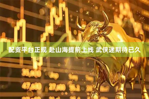 配资平台正规 赴山海提前上线 武侠迷期待已久