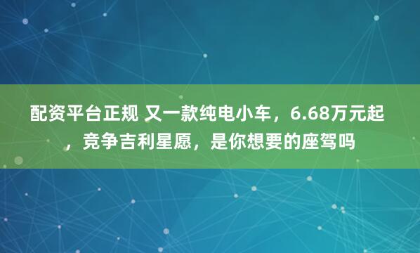 配资平台正规 又一款纯电小车，6.68万元起 ，竞争吉利星愿，是你想要的座驾吗