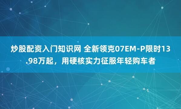炒股配资入门知识网 全新领克07EM-P限时13.98万起，用硬核实力征服年轻购车者