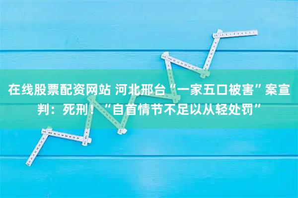 在线股票配资网站 河北邢台“一家五口被害”案宣判:死刑!“自首情节不足以从轻处罚”
