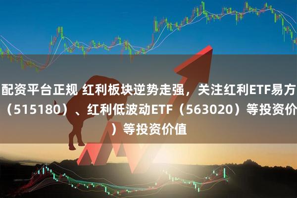 配资平台正规 红利板块逆势走强，关注红利ETF易方达（515180）、红利低波动ETF（563020）等投资价值