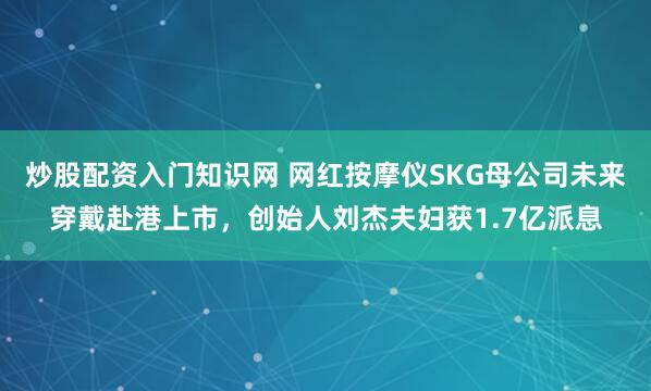 炒股配资入门知识网 网红按摩仪SKG母公司未来穿戴赴港上市，创始人刘杰夫妇获1.7亿派息