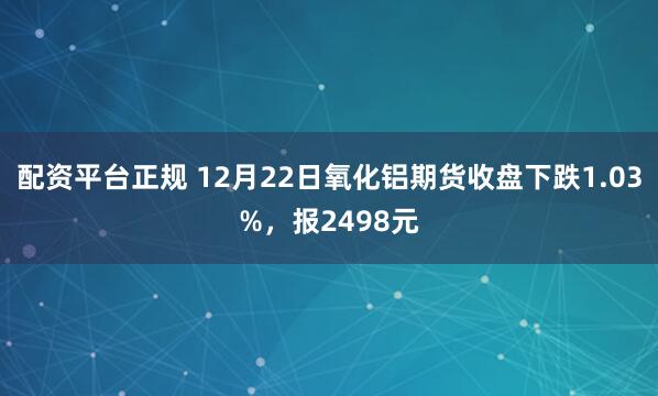配资平台正规 12月22日氧化铝期货收盘下跌1.03%,报2498元