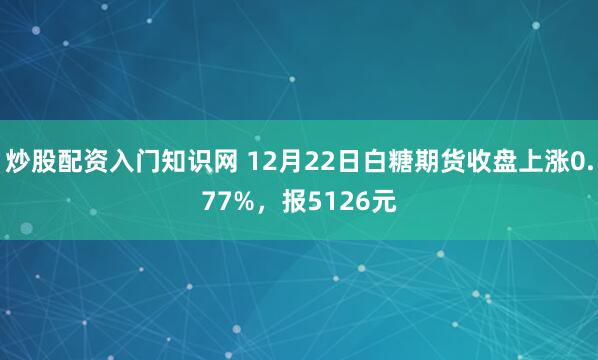 炒股配资入门知识网 12月22日白糖期货收盘上涨0.77%，报5126元