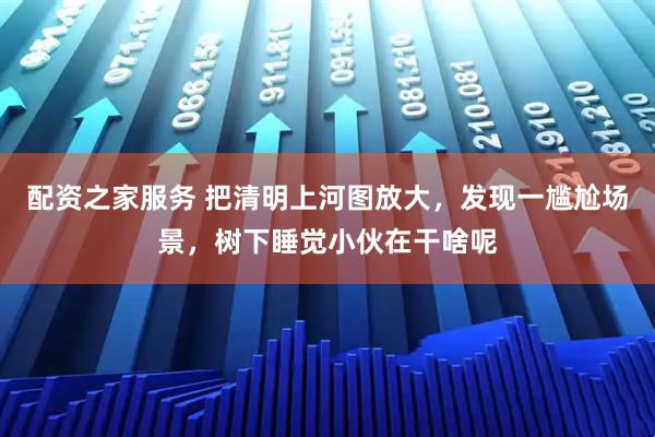 配资之家服务 把清明上河图放大，发现一尴尬场景，树下睡觉小伙在干啥呢