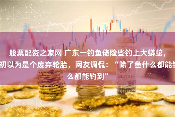股票配资之家网 广东一钓鱼佬险些钓上大蟒蛇,称起初以为是个废弃轮胎,网友调侃:“除了鱼什么都能钓到”