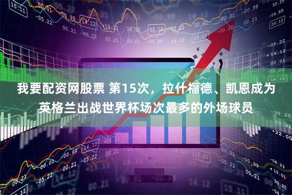 我要配资网股票 第15次，拉什福德、凯恩成为英格兰出战世界杯场次最多的外场球员