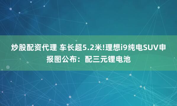炒股配资代理 车长超5.2米!理想i9纯电SUV申报图公布：配三元锂电池