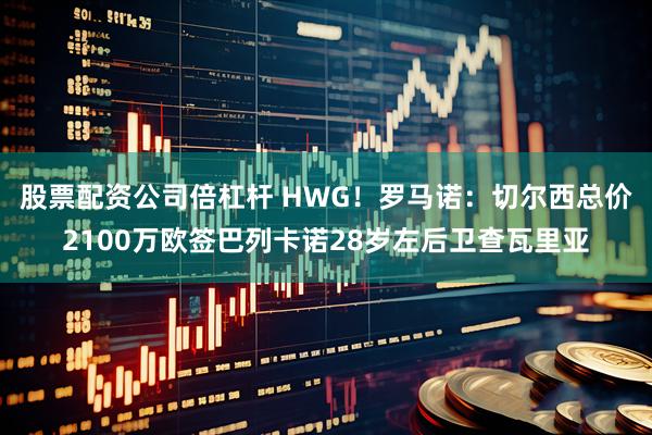 股票配资公司倍杠杆 HWG！罗马诺：切尔西总价2100万欧签巴列卡诺28岁左后卫查瓦里亚