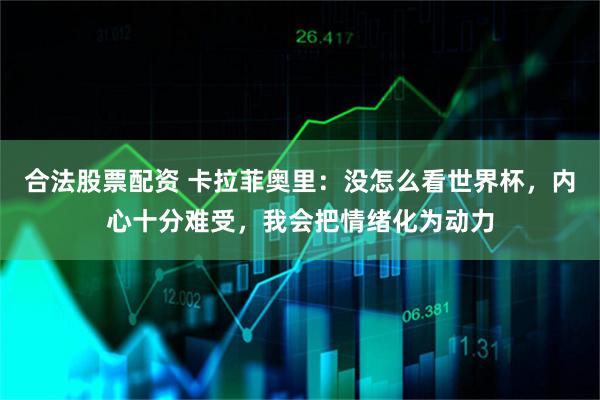 合法股票配资 卡拉菲奥里：没怎么看世界杯，内心十分难受，我会把情绪化为动力