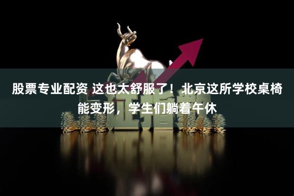 股票专业配资 这也太舒服了！北京这所学校桌椅能变形，学生们躺着午休