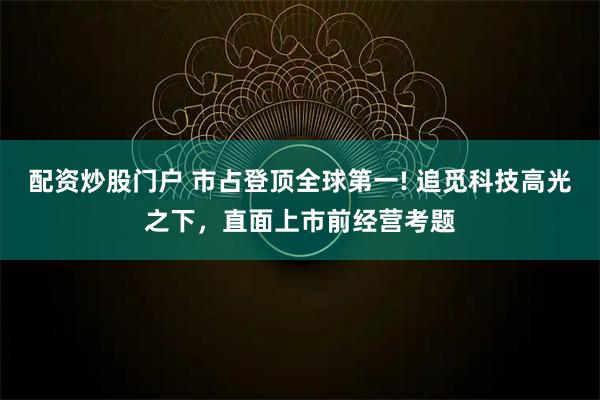 配资炒股门户 市占登顶全球第一! 追觅科技高光之下，直面上市前经营考题