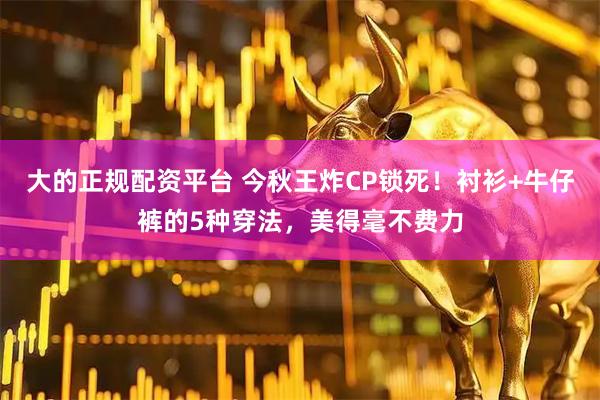 大的正规配资平台 今秋王炸CP锁死！衬衫+牛仔裤的5种穿法，美得毫不费力