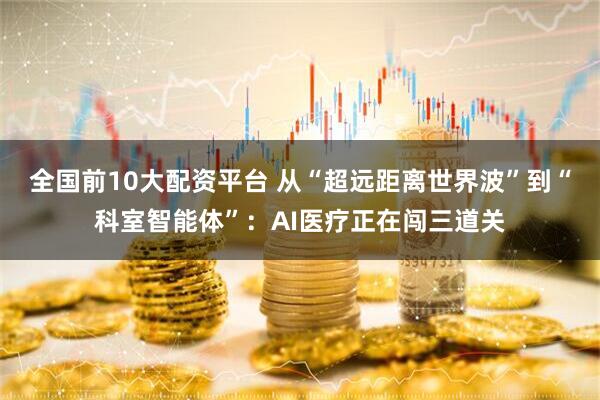 全国前10大配资平台 从“超远距离世界波”到“科室智能体”：AI医疗正在闯三道关